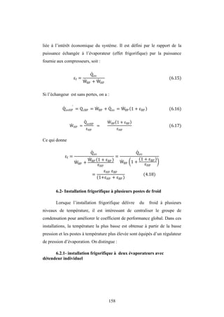 158
liée à l’intérêt économique du système. Il est défini par le rapport de la
puissance échangée à l’évaporateur (effet frigorifique) par la puissance
fournie aux compresseurs, soit :
f =
Qev
WBP + WHP
(6.15)
Si l’échangeur est sans pertes, on a :
QevHP = QcBP = WBP + Qev = WBP 1 + BP (6.16)
WHP =
QevHP
HP
=
WBP 1 + BP
HP
(6.17)
Ce qui donne
f =
Qev
WBP +
WBP 1 + BP
HP
=
Qev
WBP 1 +
1 + BP
HP
=
HP BP
1+ HP + BP
(4.18)
6.2- Installation frigorifique à plusieurs postes de froid
Lorsque l’installation frigorifique délivre du froid à plusieurs
niveaux de température, il est intéressant de centraliser le groupe de
condensation pour améliorer le coefficient de performance global. Dans ces
installations, la température la plus basse est obtenue à partir de la basse
pression et les postes à température plus élevée sont équipés d’un régulateur
de pression d’évaporation. On distingue :
6.2.1- installation frigorifique à deux évaporateurs avec
détendeur individuel
 