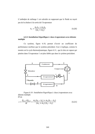 160
L’enthalpie de mélange 1 est calculée en supposant que le fluide ne reçoit
pas de la chaleur à la sortie de l’évaporateur
1 =
1 7 + 2 6
1 + 2
6.20
6.2.2- Installation frigorifique à deux évaporateurs avec détente
multiple
Ce système, figure 6.10, permet d’avoir un coefficient de
performance meilleur que le système précédent. Ceci s’explique, comme le
montre est le cycle thermodynamique, figure 6.11, que le titre en vapeur qui
pénètre dans l’évaporateur 1 est plus faible que dans le système précédent.
Figure 6.10 : Installation frigorifique à deux évaporateurs avec
détente multiple
D’où
=
1+ 2
=
1 8 − 6 + 2 7 − 4
1 + 2 2 − 1
6.21
 