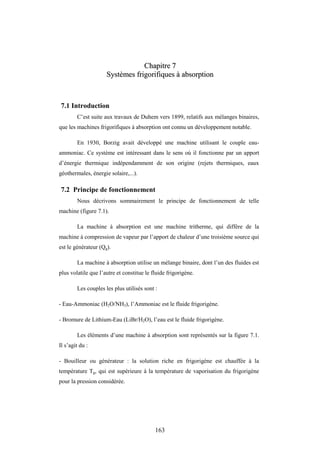 163
C
Ch
ha
ap
pi
it
tr
re
e 7
7
S
Sy
ys
st
tè
èm
me
es
s f
fr
ri
ig
go
or
ri
if
fi
iq
qu
ue
es
s à
à a
ab
bs
so
or
rp
pt
ti
io
on
n
7.1 Introduction
C’est suite aux travaux de Duhem vers 1899, relatifs aux mélanges binaires,
que les machines frigorifiques à absorption ont connu un développement notable.
En 1930, Borzig avait développé une machine utilisant le couple eau-
ammoniac. Ce système est intéressant dans le sens où il fonctionne par un apport
d’énergie thermique indépendamment de son origine (rejets thermiques, eaux
géothermales, énergie solaire,...).
7.2 Principe de fonctionnement
Nous décrivons sommairement le principe de fonctionnement de telle
machine (figure 7.1).
La machine à absorption est une machine tritherme, qui diffère de la
machine à compression de vapeur par l’apport de chaleur d’une troisième source qui
est le générateur (Qg).
La machine à absorption utilise un mélange binaire, dont l’un des fluides est
plus volatile que l’autre et constitue le fluide frigorigène.
Les couples les plus utilisés sont :
- Eau-Ammoniac (H2O/NH3), l’Ammoniac est le fluide frigorigène.
- Bromure de Lithium-Eau (LiBr/H2O), l’eau est le fluide frigorigène.
Les éléments d’une machine à absorption sont représentés sur la figure 7.1.
Il s’agit du :
- Bouilleur ou générateur : la solution riche en frigorigène est chauffée à la
température Tg, qui est supérieure à la température de vaporisation du frigorigène
pour la pression considérée.
 