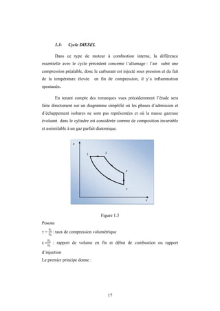 17
1.3- Cycle DIESEL
Dans ce type de moteur à combustion interne, la différence
essentielle avec le cycle précédent concerne l’allumage : l’air subit une
compression préalable, donc le carburant est injecté sous pression et du fait
de la température élevée en fin de compression, il y’a inflammation
spontanée.
En tenant compte des remarques vues précédemment l’étude sera
faite directement sur un diagramme simplifié où les phases d’admission et
d’échappement isobares ne sont pas représentées et où la masse gazeuse
évoluant dans le cylindre est considérée comme de composition invariable
et assimilable à un gaz parfait diatomique.
Figure 1.3
Posons
 = 1
2
: taux de compression volumétrique
 3
2
 : rapport de volume en fin et début de combustion ou rapport
d’injection
Le premier principe donne :
 