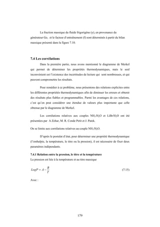 179
La fraction massique du fluide frigorigène (y), en provenance du
générateur Ge1 et le facteur d‘entraînement (f) sont déterminés à partir du bilan
massique présenté dans la figure 7.10.
7.4 Les corrélations
Dans la première partie, nous avons mentionné le diagramme de Merkel
qui permet de déterminer les propriétés thermodynamiques, mais le seul
inconvénient est l’existence des incertitudes de lecture qui sont nombreuses, et qui
peuvent compromettre les résultats.
Pour remédier à ce problème, nous présentons des relations explicites entre
les différentes propriétés thermodynamiques afin de diminuer les erreurs et obtenir
des résultats plus fiables et programmables. Parmi les avantages de ces relations,
c’est qu’on peut considérer une étendue de valeurs plus importante que celle
obtenue par le diagramme de Merkel.
Les corrélations relatives aux couples NH3/H2O et LiBr/H2O ont été
présentées par A Zohar, M. R. Conde Petit et J. Patek.
On se limite aux corrélations relatives au couple NH3/H2O.
D’après le postulat d’état, pour déterminer une propriété thermodynamique
(l’enthalpie, la température, le titre ou la pression), il est nécessaire de fixer deux
paramètres indépendants.
7.4.1 Relation entre la pression, le titre et la température
La pression est liée à la température et au titre massique
T
B
A
LogP 
 (7.15)
Avec :
 