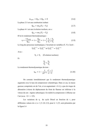 18
wcycle + Q23 + Q41 = 0 (1.6)
La phase 2-3 est une combustion isobare
Q23 = mcp T3 − T2 (1.7)
La phase 4-1 est une évolution isochore, on a :
Q23 = mcv T1 − T4 (1.8)
D’où le rendement thermodynamique :
η =
−wcycle
Q23
= 1 +
Q41
Q23
= 1 +
1 T1 − T4
T3 − T2
(1.9)
Le long des processus isentropiques, l’invariant en variables (T, V) s’écrit :
T3V3
−1
= T4V4
−1
et T2V2
−1
= T1V1
−1
Avec :
V4 = V1 (Évolution isochore)
Et
V2
T2
=
V3
T3
Le rendement thermodynamique devient :
ηth = 1 −
1
τ −1
− 1
− 1
(1.10)
On constate immédiatement que le rendement thermodynamique
augmente avec le taux de compression volumétrique. Dans ce cas, la masse
gazeuse comprimée est de l’air, et en augmentant  il n’y a pas de risque de
détonation (vitesse de déplacement du front de flamme est inférieur à la
vitesse du son : régime subsonique). En réalité la compression s’effectue sur
l’air (avec 12<  <25).
Les variations de t du cycle Diesel en fonction de , pour
différentes valeurs de , pour k =1,35, sont présentées par
la figure1.4
 