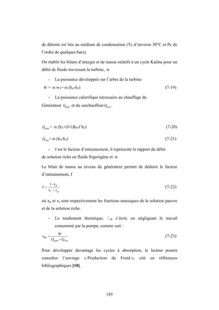 185
de détente est liée au médium de condensation (Tc d’environ 30°C et Pc de
l’ordre de quelques bars).
On établit les bilans d’énergie et de masse relatifs à un cycle Kalina pour un
débit de fluide traversant la turbine, m

- La puissance développée sur l’arbre de la turbine
W
 = m
 wT= m
 (h4-h5) (7-19)
- La puissance calorifique nécessaire au chauffage du
Générateur gén
Q
 et du surchauffeur sur
Q
 .
gén
Q
 = m
 (h3+(f-1)h6-f h2) (7-20)
sur
Q
 = m
 (h4-h3) (7-21)
- f est le facteur d’entrainement, il représente le rapport du débit
de solution riche en fluide frigorigène et m

Le bilan de masse au niveau du générateur permet de déduire le facteur
d’entrainement, f
p
x


r
p
x
x
-
1
f (7-22)
où xp et xr sont respectivement les fractions massiques de la solution pauvre
et de la solution riche.
- th s’écrit, en négligeant le travail
consommé par la pompe, comme suit :
sur
gén
th
Q
Q
W
η




 (7-23)
Pour développer davantage les cycles à absorption, le lecteur pourra
consulter l’ouvrage « Production du Froid », cité en références
bibliographiques [10].
 