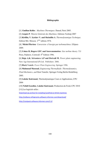 188
Bibliographie
[1] Emilian Koller. Machines Thermiques. Dunod, Paris 2005.
[2] Arquès P. Théorie Générale des Machines. Editions Technip 2007
[3] Kirillin, V. Sytchev V. and Sheindlin A. Thermodynamique Technique.
Edition Mir. Moscou 2ème
edition.1974.
[4] Michel Pluviose Conversion d’énergie par turbomachines. Ellipses
2009.
[5] Cohen H, Rogers GFC and Saravanamuttoo. Gas turbine theory. T.J
Press, Padstow, Cornwall. 4th
Edition 1996.
[6] Raja A.K. Srivastava A.P and Dwivedi M. Power plant engineering.
New Age International (P) Ltd. Publishers 2006.
[7] Black Veatch. Power Plant Engineering. Springer 1996.
[8] Mahmoud Massoud, Engineering Thermofluids: Thermodynamics,
Fluid Mechanics, and Heat Transfer. Springer-Verlag Berlin Heidelberg
2005.
[9] Lakdar Kairouani, Thermodynamique Cours et Applications, CPU
2004
[10] Nehdi Ezzedine, Lakdar Kairouani, Production du Froid, CPU 2010
[11] Les logiciels utiles :
Download zip archive for installing CyclePad on 64 bit machines
http://solkane-refrigerants.software.informer.com/download/
http://coolpack.software.informer.com/1.5/
 