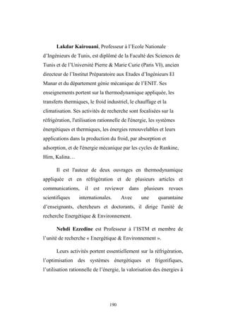190
Lakdar Kairouani, Professeur à l’Ecole Nationale
d’Ingénieurs de Tunis, est diplômé de la Faculté des Sciences de
Tunis et de l’Université Pierre & Marie Curie (Paris VI), ancien
directeur de l’Institut Préparatoire aux Etudes d’Ingénieurs El
Manar et du département génie mécanique de l’ENIT. Ses
enseignements portent sur la thermodynamique appliquée, les
transferts thermiques, le froid industriel, le chauffage et la
climatisation. Ses activités de recherche sont focalisées sur la
réfrigération, l'utilisation rationnelle de l'énergie, les systèmes
énergétiques et thermiques, les énergies renouvelables et leurs
applications dans la production du froid, par absorption et
adsorption, et de l'énergie mécanique par les cycles de Rankine,
Hirn, Kalina…
Il est l'auteur de deux ouvrages en thermodynamique
appliquée et en réfrigération et de plusieurs articles et
communications, il est reviewer dans plusieurs revues
scientifiques internationales. Avec une quarantaine
d’enseignants, chercheurs et doctorants, il dirige l'unité de
recherche Energétique & Environnement.
Nehdi Ezzedine est Professeur à l’ISTM et membre de
l’unité de recherche « Energétique & Environnement ».
Leurs activités portent essentiellement sur la réfrigération,
l’optimisation des systèmes énergétiques et frigorifiques,
l’utilisation rationnelle de l’énergie, la valorisation des énergies à
 