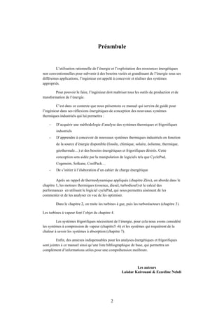 2
Préambule
L’utilisation rationnelle de l’énergie et l’exploitation des ressources énergétiques
non conventionnelles pour subvenir à des besoins variés et grandissant de l’énergie sous ses
différentes applications, l’ingénieur est appelé à concevoir et réaliser des systèmes
appropriés.
Pour pouvoir le faire, l’ingénieur doit maîtriser tous les outils de production et de
transformation de l’énergie.
C’est dans ce contexte que nous présentons ce manuel qui servira de guide pour
l’ingénieur dans ses réflexions énergétiques de conception des nouveaux systèmes
thermiques industriels qui lui permettra :
- D’acquérir une méthodologie d’analyse des systèmes thermiques et frigorifiques
industriels
- D’apprendre à concevoir de nouveaux systèmes thermiques industriels en fonction
de la source d’énergie disponible (fossile, chimique, solaire, éolienne, thermique,
géothermale…) et des besoins énergétiques et frigorifiques désirés. Cette
conception sera aidée par la manipulation de logiciels tels que CyclePad,
Cogensim, Solkane, CoolPack…
- De s’initier à l’élaboration d’un cahier de charge énergétique
Après un rappel de thermodynamique appliquée (chapitre Zéro), on aborde dans le
chapitre 1, les moteurs thermiques (essence, diesel, turbodiesel) et le calcul des
performances en utilisant le logiciel cyclePad, qui nous permettra aisément de les
commenter et de les analyser en vue de les optimiser.
Dans le chapitre 2, on traite les turbines à gaz, puis les turboréacteurs (chapitre 3).
Les turbines à vapeur font l’objet du chapitre 4.
Les systèmes frigorifiques nécessitent de l’énergie, pour cela nous avons considéré
les systèmes à compression de vapeur (chapitre5 -6) et les systèmes qui requièrent de la
chaleur à savoir les systèmes à absorption (chapitre 7).
Enfin, des annexes indispensables pour les analyses énergétiques et frigorifiques
sont jointes à ce manuel ainsi qu’une liste bibliographique de base, qui permettra un
complément d’informations utiles pour une compréhension meilleure.
Les auteurs
Lakdar Kairouani & Ezzedine Nehdi
 