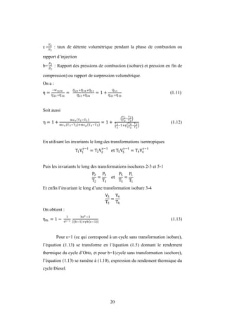 20
 4
3
 : taux de détente volumétrique pendant la phase de combustion ou
rapport d’injection
b= 3
2
 : Rapport des pressions de combustion (isobare) et pression en fin de
compression) ou rapport de surpression volumétrique.
On a :
η =
−wcycle
Q23 +Q34
=
Q23 +Q34+Q51
Q23 +Q34
= 1 +
Q51
Q23 +Q34
(1.11)
Soit aussi
η = 1 +
mcv T1−T5
mcv T3−T2 +mcp T4−T3
= 1 +
T1
T2
−
T5
T2
T3
T2
−1+
T4
T2
−
T3
T2
(1.12)
En utilisant les invariants le long des transformations isentropiques
T1V1
−1
= T2V2
−1
et T5V5
−1
= T4V4
−1
Puis les invariants le long des transformations isochores 2-3 et 5-1
P2
T2
=
P3
T3
et
P5
T5
=
P1
T1
Et enfin l’invariant le long d’une transformation isobare 3-4
V3
T3
=
V4
T4
On obtient :
ηth = 1 −
1
τ −1
b −1
b−1 + b −1
(1.13)
Pour =1 (ce qui correspond à un cycle sans transformation isobare),
l’équation (1.13) se transforme en l’équation (1.5) donnant le rendement
thermique du cycle d’Otto, et pour b=1(cycle sans transformation isochore),
l’équation (1.13) se ramène à (1.10), expression du rendement thermique du
cycle Diesel.
 