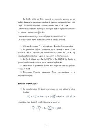 22
Le fluide utilisé est l’air, supposé se comporter comme un gaz
parfait. Sa capacité thermique massique à pression constante est cp= 1000
J/kg K. Sa capacité thermique à volume constant est cv= 714 J/kg K.
Le rapport des capacités thermiques massiques de l’air à pression constante
et à volume constant est = = 1,4 .
La masse de carburant injecté sera négligée devant celle de l’air.
Les calculs seront menés en ne considérant qu’un seul cylindre.
1- Calculer la pression P2 et la température T2 en fin de compression
2- La quantité de chaleur Q2-3 mise en jeu au cours de la phase 2-3, est
évaluée à 1500 J. La masse d’air admise dans un cylindre est 1,16 10-3
kg.
En déduire la température T3, puis la pression P3 en fin d’explosion.
3- En fin de détente on a P4 =3,9 105
Pa et T4 =1115 K. En déduire la
quantité de chaleur Q41 mise en jeu au cours de la phase 4-1.
4- Monter que la quantité de chaleur mise en jeu au cours du cycle est
voisine de 810 J
5- Déterminer l’énergie mécanique Wcycle correspondante et le
rendement du cycle.
Solution et Démarche
1- La transformation 1-2 étant isentropique, on peut utiliser la loi de
Laplace :
P1V1 = P2V2 et donc : P2 = P1
V1
V2
= P1 = 15,25 105
Pa
Le système étant fermé, le nombre de mole se conserve:
P1V1
T1
=
P2V2
T2
⇒ T2 =
P2V2
P1V1
T1 = 625 K
 