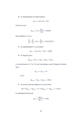 23
2- La transformation 2-3 étant isochore:
Q2−3 = mcv T3 − T2
On peut en tirer :
Q2−3 = T2 +
Q2−3
mcv
= 2440 K
Sur l’isochore 2-3, on a :
P3
T3
=
P2
T2
⇒ P3 =
P2
T2
T3 = 59,3 105
Pa
3- La transformation 4-1 est isochore
Q4−1 = mcv T1 − T4 = −685 J
4- Le long du cycle :
Qcycle = Q1−2 + Q2−3 + Q3−4 + Q4−1
Les transformations 1-2 et 3-4 sont isentropiques, pas d’échange de chaleur
donc :
Q1−2 = Q3−4 = 0
D’où :
Qcycle = Q2−3 + Q4−1 = 815 J
5- Le premier principe appliqué à un cycle donne
U = Wcycle + Qcycle = 0 ⇒ Wcycle = −Qcycle = −815 J
Le rendement du cycle est :
ηth =
−Wcycle
Q2−3
= 54%
 