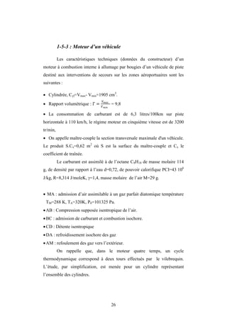 26
1-5-3 : Moteur d’un véhicule
Les caractéristiques techniques (données du constructeur) d’un
moteur à combustion interne à allumage par bougies d’un véhicule de piste
destiné aux interventions de secours sur les zones aéroportuaires sont les
suivantes :
 Cylindrée, Cyl=Vmax- Vmin=1905 cm3
.
 Rapport volumétrique : = = 9,8
 La consommation de carburant est de 6,3 litres/100km sur piste
horizontale à 110 km/h, le régime moteur en cinquième vitesse est de 3200
tr/min,
 On appelle maître-couple la section transversale maximale d'un véhicule.
Le produit S.Cx=0,62 m2
où S est la surface du maître-couple et Cx le
coefficient de traînée.
Le carburant est assimilé à de l’octane C8H18 de masse molaire 114
g, de densité par rapport à l’eau d=0,72, de pouvoir calorifique PCI=43 106
J/kg, R=8,314 J/moleK, =1,4, masse molaire de l’air M=29 g.
 MA : admission d’air assimilable à un gaz parfait diatomique température
TM=288 K, TA=320K, P0=101325 Pa.
AB : Compression supposée isentropique de l’air.
BC : admission de carburant et combustion isochore.
CD : Détente isentropique
DA : refroidissement isochore des gaz
AM : refoulement des gaz vers l’extérieur.
On rappelle que, dans le moteur quatre temps, un cycle
thermodynamique correspond à deux tours effectués par le vilebrequin.
L’étude, par simplification, est menée pour un cylindre représentant
l’ensemble des cylindres.
 