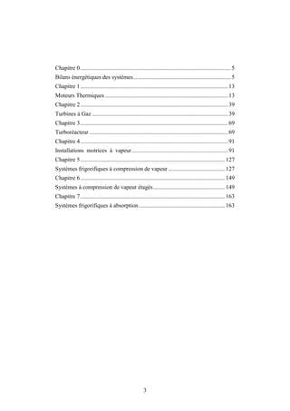 3
Chapitre 0.......................................................................................................5
Bilans énergétiques des systèmes...................................................................5
Chapitre 1.....................................................................................................13
Moteurs Thermiques ....................................................................................13
Chapitre 2.....................................................................................................39
Turbines à Gaz .............................................................................................39
Chapitre 3.....................................................................................................69
Turboréacteur...............................................................................................69
Chapitre 4.....................................................................................................91
Installations motrices à vapeur..................................................................91
Chapitre 5...................................................................................................127
Systèmes frigorifiques à compression de vapeur.......................................127
Chapitre 6...................................................................................................149
Systèmes à compression de vapeur étagés.................................................149
Chapitre 7...................................................................................................163
Systèmes frigorifiques à absorption...........................................................163
 