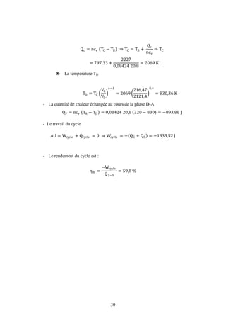 30
Qc = ncv TC − TB ⇒ TC = TB +
Qc
ncv
⇒ TC
= 797,33 +
2227
0,08424 20,8
= 2069 K
8- La température TD
TD = TC
VC
VD
−1
= 2069
216,47
2121,4
0,4
= 830,36 K
- La quantité de chaleur échangée au cours de la phase D-A
QF = ncv TA − TD = 0,08424 20,8 320 − 830 = −893,88 J
- Le travail du cycle
U = Wcycle + Qcycle = 0 ⇒ Wcycle = − QC + QF = −1333,52 J
- Le rendement du cycle est :
ηth =
−Wcycle
Q2−3
= 59,8 %
Travaux dirigés
 