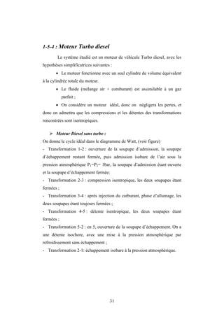 31
1-5-4 : Moteur Turbo diesel
Le système étudié est un moteur de véhicule Turbo diesel, avec les
hypothèses simplificatrices suivantes :
 Le moteur fonctionne avec un seul cylindre de volume équivalent
à la cylindrée totale du moteur.
 Le fluide (mélange air + comburant) est assimilable à un gaz
parfait ;
 On considère un moteur idéal, donc on négligera les pertes, et
donc on admettra que les compressions et les détentes des transformations
rencontrées sont isentropiques.
 Moteur Diesel sans turbo :
On donne le cycle idéal dans le diagramme de Watt, (voir figure)
- Transformation 1-2 : ouverture de la soupape d’admission, la soupape
d’échappement restant fermée, puis admission isobare de l’air sous la
pression atmosphérique P1=P2= 1bar, la soupape d’admission étant ouverte
et la soupape d’échappement fermée;
- Transformation 2-3 : compression isentropique, les deux soupapes étant
fermées ;
- Transformation 3-4 : après injection du carburant, phase d’allumage, les
deux soupapes étant toujours fermées ;
- Transformation 4-5 : détente isentropique, les deux soupapes étant
fermées ;
- Transformation 5-2 : en 5, ouverture de la soupape d’échappement. On a
une détente isochore, avec une mise à la pression atmosphérique par
refroidissement sans échappement ;
- Transformation 2-1: échappement isobare à la pression atmosphérique.
 