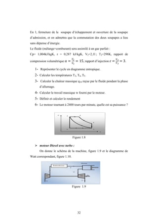 32
En 1, fermeture de la soupape d’échappement et ouverture de la soupape
d’admission, et on admettra que la commutation des deux soupapes a lieu
sans dépense d’énergie.
Le fluide (mélange+comburant) sera assimilé à un gaz parfait :
Cp= 1,004kJ/kgK, r = 0,287 kJ/kgK, V2=2,1l ; T2=298K, rapport de
compression volumétrique = 2
3
= 15, rapport d’injection = 4
3
= 3.
1- Représenter le cycle en diagramme entropique.
2- Calculer les températures T3, T4, T5.
3- Calculer la chaleur massique q34 reçue par le fluide pendant la phase
d’allumage.
4- Calculer le travail massique w fourni par le moteur.
5- Définir et calculer le rendement
6- Le moteur tournant à 2400 tours par minute, quelle est sa puissance ?
Figure 1.8
 moteur Diesel avec turbo :
On donne le schéma de la machine, figure 1.9 et le diagramme de
Watt correspondant, figure 1.10.
Figure 1.9
 