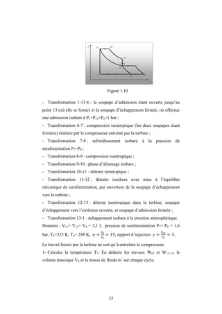 33
Figure 1.10
- Transformation 1-13-6 : la soupape d’admission étant ouverte jusqu’au
point 13 (où elle se ferme) et la soupape d’échappement fermée, on effectue
une admission isobare à P1=P13=P6=1 bar ;
- Transformation 6-7 : compression isentropique (les deux soupapes étant
fermées) réalisée par le compresseur entraîné par la turbine ;
- Transformation 7-8 : refroidissement isobare à la pression de
suralimentation P7=P8 ;
- Transformation 8-9 : compression isentropique ;
- Transformation 9-10 : phase d’allumage isobare ;
- Transformation 10-11 : détente isentropique ;
- Transformation 11-12 : détente isochore avec mise à l’équilibre
mécanique de suralimentation, par ouverture de la soupape d’échappement
vers la turbine ;
- Transformation 12-13 : détente isentropique dans la turbine, soupape
d’échappement vers l’extérieur ouverte, et soupape d’admission fermée ;
- Transformation 13-1 : échappement isobare à la pression atmosphérique.
Données : V11= V12= V8 = 2,1 l, pression de suralimentation P7= P8 = 1,6
bar, T8=323 K, T6= 298 K, = 8
9
= 15, rapport d’injection = 10
9
= 3.
Le travail fourni par la turbine ne sert qu’à entraîner le compresseur.
1- Calculer la température T7. En déduire les travaux W67 et W12-13, le
volume massique V8 et la masse de fluide m’
sur chaque cycle.
 