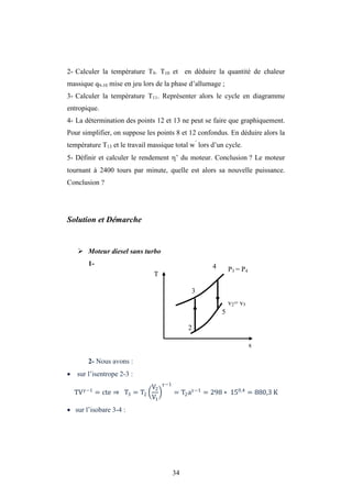 34
2- Calculer la température T9. T10 et en déduire la quantité de chaleur
massique q9-10 mise en jeu lors de la phase d’allumage ;
3- Calculer la température T11. Représenter alors le cycle en diagramme
entropique.
4- La détermination des points 12 et 13 ne peut se faire que graphiquement.
Pour simplifier, on suppose les points 8 et 12 confondus. En déduire alors la
température T13 et le travail massique total w’
lors d’un cycle.
5- Définir et calculer le rendement ’ du moteur. Conclusion ? Le moteur
tournant à 2400 tours par minute, quelle est alors sa nouvelle puissance.
Conclusion ?
Solution et Démarche
 Moteur diesel sans turbo
1-
2- Nous avons :
 sur l’isentrope 2-3 :
TV −1
= cte ⇒ T3 = T2
V2
V1
−1
= T2a −1
= 298 ∗ 150,4
= 880,3 K
 sur l’isobare 3-4 :
3
P3 = P4
v2= v5
4
2
5
T
s
 