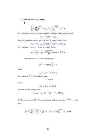 36
 Moteur diesel avec turbo :
1-
T7
T6
=
P7
P6
−1
⇒ T7 = T6
P7
P1
−1
= 341 K
Le travail de transvasement isentropique massique du compresseur est
w67 = cp T7 − T6
De plus, la turbine ne sert qu’à entraîner le compresseur donc :
w67 = w12−13 = cp T7 − T6 = 43,2kJ/kg
L’équation d’état du gaz écrite au point 8 donne :
v8 =
rT8
P8
=
V2
m′
=
0,579 m3
kg
et m′
= 3,62 g
2- Le processus 8-9 étant isentropique
TV −1
= cte et
V8
V9
= a
D’où :
T9 = T8 a −1
= 954 K
Le processus 9-10 étant isobare, on a :
TV−1
= cte
d’où
T10 = T9 = 2862 K
Sur une isobare, nous avons :
q9−10 = cp T10 − T9 = 1916 kJ/kg
3- Sur le processus 10-11 isentropique on utilise l’invariant TV −1
= cte,
avec
v10
v11
=
v10
v9
v9
v11
=
a
d′
où ∶ T11 = T10
a
−1
= 1503 K
 