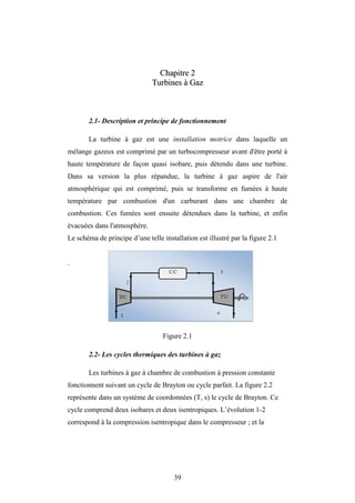 39
C
Ch
ha
ap
pi
it
tr
re
e 2
2
T
Tu
ur
rb
bi
in
ne
es
s à
à G
Ga
az
z
2.1- Description et principe de fonctionnement
La turbine à gaz est une installation motrice dans laquelle un
mélange gazeux est comprimé par un turbocompresseur avant d'être porté à
haute température de façon quasi isobare, puis détendu dans une turbine.
Dans sa version la plus répandue, la turbine à gaz aspire de l'air
atmosphérique qui est comprimé, puis se transforme en fumées à haute
température par combustion d'un carburant dans une chambre de
combustion. Ces fumées sont ensuite détendues dans la turbine, et enfin
évacuées dans l'atmosphère.
Le schéma de principe d’une telle installation est illustré par la figure 2.1
.
Figure 2.1
2.2- Les cycles thermiques des turbines à gaz
Les turbines à gaz à chambre de combustion à pression constante
fonctionnent suivant un cycle de Brayton ou cycle parfait. La figure 2.2
représente dans un système de coordonnées (T, s) le cycle de Brayton. Ce
cycle comprend deux isobares et deux isentropiques. L’évolution 1-2
correspond à la compression isentropique dans le compresseur ; et la
Chapitre 2 Turbines à gaz
 