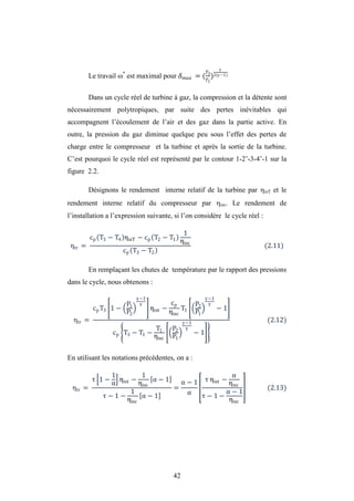 42
Le travail *
est maximal pour = (
�3
�1
)2( −1)
Dans un cycle réel de turbine à gaz, la compression et la détente sont
nécessairement polytropiques, par suite des pertes inévitables qui
accompagnent l’écoulement de l’air et des gaz dans la partie active. En
outre, la pression du gaz diminue quelque peu sous l’effet des pertes de
charge entre le compresseur et la turbine et après la sortie de la turbine.
C’est pourquoi le cycle réel est représenté par le contour 1-2’-3-4’-1 sur la
figure 2.2.
Désignons le rendement interne relatif de la turbine par isT et le
rendement interne relatif du compresseur par isc. Le rendement de
l’installation a l’expression suivante, si l’on considère le cycle réel :
ηtr =
cp T3 − T4 ηisT − cp T2 − T1
1
ηisc
cp T3 − T2
(2.11)
En remplaçant les chutes de température par le rapport des pressions
dans le cycle, nous obtenons :
ηtr =
cpT3 1 −
P1
P2
−1
ηist −
cp
ηisc
T1
P2
P1
−1
− 1
cp T3 − T1 −
T1
ηisc
P2
P1
−1
− 1
(2.12)
En utilisant les notations précédentes, on a :
ηtr =
τ 1 −
1
α
ηist −
1
ηisc
α − 1
τ − 1 −
1
ηisc
α − 1
=
α − 1
α
τ ηist −
α
ηisc
τ − 1 −
α − 1
ηisc
(2.13)
 