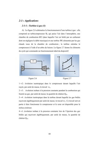 44
2-3 : Applications
2-3-1 : Turbine à gaz (1)
A) La figure 2.6 schématise le fonctionnement d’une turbine à gaz : elle
comprend un turbocompresseur TC qui puise l’air dans l’atmosphère, une
chambre de combustion CC (dans laquelle l’air est brûlé par un carburant
dont on négligera le débit massique) et une turbine TU alimentée par les gaz
chauds issus de la chambre de combustion ; la turbine entraîne le
compresseur à l’aide d’un arbre de liaison. La figure 2.7 donne les éléments
du cycle qui commande un fonctionnement idéal du dispositif:
Figure 2.6 Figure 2.7
1→2 : évolution isentropique dans le compresseur durant laquelle l’air
reçoit, par unité de masse, le travail wc.
2→3 : évolution isobare à la pression constante pendant la combustion qui
fournit au gaz, par unité de masse, la quantité de chaleur Qch.
3→4 : évolution isentropique dans la turbine durant laquelle les gaz brûlés
reçoivent algébriquement par unité de masse, le travail wT. Ce travail sert en
partie à faire fonctionner le compresseur et le reste est disponible pour le
milieu extérieur.
4→1: évolution isobare à la pression constante lors de l’éjection des gaz
brûlés qui reçoivent algébriquement, par unité de masse, la quantité de
chaleur Qch.
T
s
1
2
3
4
P
P
 