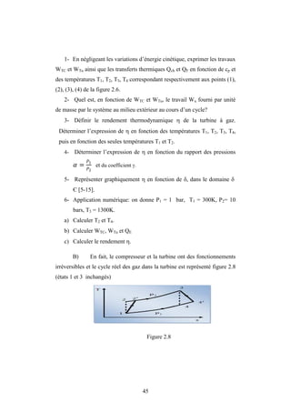 45
1- En négligeant les variations d’énergie cinétique, exprimer les travaux
WTC et WTu ainsi que les transferts thermiques Qch et QF en fonction de cp et
des températures T1, T2, T3, T4 correspondant respectivement aux points (1),
(2), (3), (4) de la figure 2.6.
2- Quel est, en fonction de WTC et WTu, le travail Wu fourni par unité
de masse par le système au milieu extérieur au cours d’un cycle?
3- Définir le rendement thermodynamique  de la turbine à gaz.
Déterminer l’expression de  en fonction des températures T1, T2, T3, T4,
puis en fonction des seules températures T1 et T2.
4- Déterminer l’expression de  en fonction du rapport des pressions
� = 1
2
et du coefficient .
5- Représenter graphiquement  en fonction de , dans le domaine 
Є [5-15].
6- Application numérique: on donne P1 = 1 bar, T1 = 300K, P2= 10
bars, T3 = 1300K.
a) Calculer T2 et T4.
b) Calculer WTC, WTu et QE
c) Calculer le rendement .
B) En fait, le compresseur et la turbine ont des fonctionnements
irréversibles et le cycle réel des gaz dans la turbine est représenté figure 2.8
(états 1 et 3 inchangés)
Figure 2.8
 