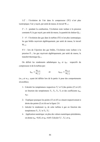 46
1-2′ : l’évolution de l’air dans le compresseur (TC) n’est plus
isentropique; l’air y reçoit, par unité de masse, le travail W1-2′.
2′ - 3 : pendant la combustion, l’évolution reste isobare à la pression
constante P2 le gaz reçoit, par unité de masse, la quantité de chaleur Q2-3
3 – 4′ : l’évolution des gaz dans la turbine (TU) n’est plus isentropique;
les gaz brûlés reçoivent algébriquement, par unité de masse, le travail
W1-4′.
4′-1 : lors de l’éjection des gaz brûlés, l’évolution reste isobare à la
pression P1 ; les gaz reçoivent algébriquement, par unité de masse, le
transfert thermique Q4′-1.
On définit les rendements adiabatiques isc et isT respectifs du
compresseur et de la turbine par:
ηisc =
w1−2
w1−2′
et ηisTu =
w3−4′
w3−4
(w1-2 et w3-4 ayant été définis lors de la partie A pour des comportements
réversibles).
1- Calculer les températures respectives T2′ et T4′des points (2′) et (4′)
en fonction des températures T1, T2, T3, T4 et des coefficients isc,
isT.
2- Expliquer pourquoi les points (2′) et (4′) se situent respectivement à
droite des points (2) et (4) sur la figure 2.8.
3- Calculer le rendement T de cette turbine à gaz en fonction des
températures T1, T2′ et T3, T4′.
4- Application numérique: en plus des valeurs numériques précédentes,
on donne isc =0,82, et isT =0,85. Calculer T2′ , T4′, et t.
 