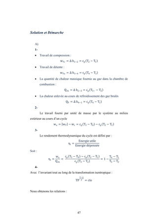47
Solution et Démarche
A)
1-
 Travail de compression :
wTc = h1−2 = cp T2 − T1
 Travail de détente :
wTu = h3−4 = cp T4 − T3
 La quantité de chaleur massique fournie au gaz dans la chambre de
combustion :
Qch = h2−3 = cp T3− − T2
 La chaleur enlevée au cours de refroidissement des gaz brulés
QF = h4−1 = cp T4 − T1
2-
Le travail fourni par unité de masse par le système au milieu
extérieur au cours d’un cycle
wu = wT − wc = cp T3 − T4 − cp T2 − T1
3-
Le rendement thermodynamique du cycle est défini par :
ηt =
Energie utile
Energie dépensée
Soit :
ηt =
wu
Qch
=
cp T3 − T4 − cp T2 − T1
cp T3 − T2
= 1 −
T4 − T1
T3 − T2
4-
Avec l’invariant tout au long de la transformation isentropique :
TP
1−
= cte
Nous obtenons les relations :
 