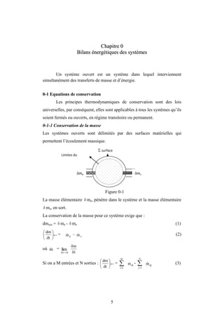 5
C
Ch
ha
ap
pi
it
tr
re
e 0
0
B
Bi
il
la
an
ns
s é
én
ne
er
rg
gé
ét
ti
iq
qu
ue
es
s d
de
es
s s
sy
ys
st
tè
èm
me
es
s
Un système ouvert est un système dans lequel interviennent
simultanément des transferts de masse et d’énergie.
0-1 Equations de conservation
Les principes thermodynamiques de conservation sont des lois
universelles, par conséquent, elles sont applicables à tous les systèmes qu’ils
soient fermés ou ouverts, en régime transitoire ou permanent.
0-1-1 Conservation de la masse
Les systèmes ouverts sont délimités par des surfaces matérielles qui
permettent l’écoulement massique.
Figure 0-1
La masse élémentaire δ me, pénètre dans le système et la masse élémentaire
δ ms, en sort.
La conservation de la masse pour ce système exige que :
dmsys = δ me - δ ms (1)
sys
dt
dm






= e
m
 – s
m
 (2)
où m
 = lim
0
δt 
 δt
δm
Si on a M entrées et N sorties : sy s
dt
dm






= 

M
i 1
ei
m
 - 

N
j 1
sj
m
 (3)
 surface
me ms
Limites du
système
 