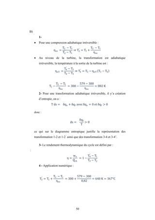 50
B)
1-
 Pour une compression adiabatique irréversible :
ηisc =
T2 − T1
T2
′
− T1
⇒ T2
′
= T1 +
T2 − T1
ηisc
 Au niveau de la turbine, la transformation est adiabatique
irréversible, la température à la sortie de la turbine est :
ηisT =
T4
′
− T3
T4 − T3
⇒ T4
′
= T3 − ηisT T3 − T4
T1 −
T2 − T1
ηisc
= 300 −
579 − 300
ηisc
= 882 K
2- Pour une transformation adiabatique irréversible, il y’a création
d’entropie, on a :
T ds = qe + qf avec qe = 0 et qf > 0
donc :
ds =
qf
T
> 0
ce qui sur le diagramme entropique justifie la représentation des
transformation 1-2 et 1-2’
ainsi que des transformation 3-4 et 3-4’.
3- Le rendement thermodynamique du cycle est défini par :
:
η =
wu
Qch
= 1 −
T4
′
− T1
T3 − T2
′
4 - Application numérique :
T2
′
= T1 +
T2 − T1
ηisc
= 300 +
579 − 300
0,82
= 640 K = 367°C
 