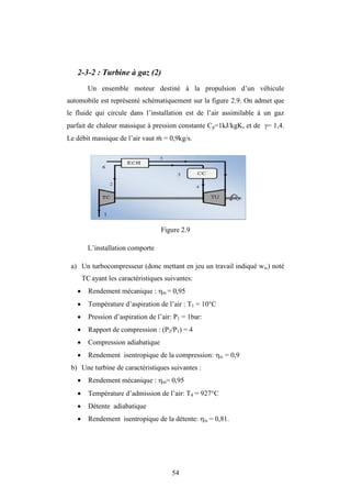 54
2-3-2 : Turbine à gaz (2)
Un ensemble moteur destiné à la propulsion d’un véhicule
automobile est représenté schématiquement sur la figure 2.9. On admet que
le fluide qui circule dans l’installation est de l’air assimilable à un gaz
parfait de chaleur massique à pression constante Cp=1kJ/kgK, et de = 1,4.
Le débit massique de l’air vaut = 0,9kg/s.
Figure 2.9
L’installation comporte
a) Un turbocompresseur (donc mettant en jeu un travail indiqué wic) noté
TC ayant les caractéristiques suivantes:
 Rendement mécanique : m = 0,95
 Température d’aspiration de l’air : T1 = 10°C
 Pression d’aspiration de l’air: P1 = 1bar:
 Rapport de compression : (P2/P1) = 4
 Compression adiabatique
 Rendement isentropique de la compression: ic = 0,9
b) Une turbine de caractéristiques suivantes :
 Rendement mécanique : m= 0,95
 Température d’admission de l’air: T4 = 927°C
 Détente adiabatique
 Rendement isentropique de la détente: is = 0,81.
 