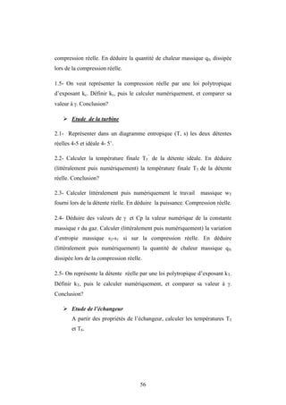56
compression réelle. En déduire la quantité de chaleur massique qfc dissipée
lors de la compression réelle.
1.5- On veut représenter la compression réelle par une loi polytropique
d’exposant kc. Définir kc, puis le calculer numériquement, et comparer sa
valeur à . Conclusion?
 Etude de la turbine
2.1- Représenter dans un diagramme entropique (T, s) les deux détentes
réelles 4-5 et idéale 4- 5’.
2.2- Calculer la température finale T5
’
de la détente idéale. En déduire
(littéralement puis numériquement) la température finale T5 de la détente
réelle. Conclusion?
2.3- Calculer littéralement puis numériquement le travail massique wT
fourni lors de la détente réelle. En déduire la puissance. Compression réelle.
2.4- Déduire des valeurs de  et Cp la valeur numérique de la constante
massique r du gaz. Calculer (littéralement puis numériquement) la variation
d’entropie massique s2-s1 si sur la compression réelle. En déduire
(littéralement puis numériquement) la quantité de chaleur massique qfc
dissipée lors de la compression réelle.
2.5- On représente la détente réelle par une loi polytropique d’exposant kT.
Définir kT, puis le calculer numériquement, et comparer sa valeur à .
Conclusion?
 Etude de l’échangeur
A partir des propriétés de l’échangeur, calculer les températures T3
et T6.
 