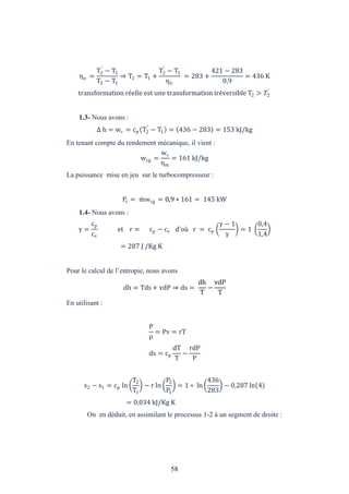58
ηic =
T2
′
− T1
T2 − T1
⇒ T2 = T1 +
T2
′
− T1
ηic
= 283 +
421 − 283
0,9
= 436 K
transformation réelle est une transformation iréversible T2 > �2
′
1.3- Nous avons :
h = wc = cp T2
′
− T1 = 436 − 283 = 153 kJ/kg
En tenant compte du rendement mécanique, il vient :
wcg =
wc
ηm
= 161 kJ/kg
La puissance mise en jeu sur le turbocompresseur :
Pc = mwcg = 0,9 ∗ 161 = 145 kW
1.4- Nous avons :
=
cp
cv
et r = cp − cv d’où r = cp
− 1
= 1
0,4
1,4
= 287 J /Kg K
Pour le calcul de l’entropie, nous avons
dh = Tds+ vdP ⇒ ds =
dh
T
−
vdP
T
En utilisant :
P
ρ
= Pv = rT
ds = cp
dT
T
−
rdP
P
s2 − s1 = cp ln
T2
T1
− r ln
P2
P1
= 1 ∗ ln
436
283
− 0,287 ln 4
= 0,034 kJ/Kg K
On en déduit, en assimilant le processus 1-2 à un segment de droite :
 