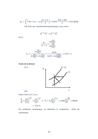 59
qfc = T ds = s2 − s1
2
1
T2 + T1
2
= 0,034
436 + 283
2
= 12,3 kJ/kg
1.5- Pour une transformation polytropique, nous avons :
P1
1−kc
T1
kc
= P2
1−kc
T2
kc
D’où :
kc
kc − 1
=
ln
P2
P1
ln
T2
T1
kc =
ln
P2
P1
ln
P2
P1
+ ln
T2
T1
=
ln 4
ln 4 + ln
436
283
= 1,45 >
Etude de la détente
2. 1-
2.2-
Entre l’état 4 et 5’
, on a :
T5
′
T4
=
P5
′
P4
−1
=
P1
P2
−1
⇒ T5
′
= T4
P1
P2
−1
= 1200
1
4
0,4
1,4
= 808 K
= 535 °C
Du rendement isentropique, on détermine la température réelle du
refoulement.
T
s
5’
4
P1> P2
P2
5
 
