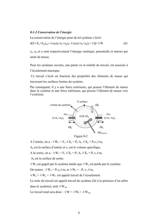 6
0-1-2 Conservation de l’énergie
La conservation de l’énergie pour de tel système s’écrit :
d(U+Ec+Ep)sys= δ me(u+ec+ep)e- ms(u+ec+ep)s+ Q+δ W (4)
ec, ep et u sont respectivement l’énergie cinétique, potentielle et interne par
unité de masse.
Pour les systèmes ouverts, une partie ou la totalité du travail, est associée à
l’écoulement massique.
Ce travail s’écrit en fonction des propriétés des éléments de masse qui
traversent les surfaces limites du système.
Par conséquent, il y a une force extérieure, qui pousse l’élément de masse
dans le système et une force intérieure, qui pousse l’élément de masse vers
l’extérieur.
Figure 0-2
A l’entrée, on a : δ We = Fe δ Xe = Pe Ae δ Xe = Peve δ me
Ae est la surface d’entrée et ve est le volume spécifique.
A la sortie, on a : δ Ws = Fs δ Xs = Ps As δ Xs = Ps vs δ ms
As est la surface de sortie.
δ We est gagné par le système tandis que δ Ws est perdu par le système.
On notera : δ We = Peve δ me et δ Ws = - Ps vs δ ms
δ We + δ Ws = δ Wf est appelé travail de l’écoulement.
Le reste du travail est appelé travail du système (lié à la présence d’un arbre
dans le système), noté δ Wsys
Le travail total sera donc : δ W = δ Wf + δ Wsys
δ δ
me ms
Limites du système
(u+ec +ep)e (u+ec +ep)s
U+Ec+Ep
 surface
Wsystème
Xe Xs
Q
 