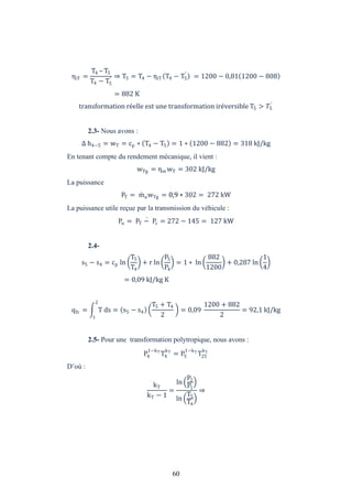 60
ηiT =
T4 – T5
T4 − T5
′ ⇒ T5 = T4 − ηiT T4 − T5
′
= 1200 − 0,81 1200 − 808
= 882 K
transformation réelle est une transformation iréversible T5 > �5
′
2.3- Nous avons :
h4−5 = wT = cp ∗ T4 − T5 = 1 ∗ 1200 − 882 = 318 kJ/kg
En tenant compte du rendement mécanique, il vient :
wTg = ηm wT = 302 kJ/kg
La puissance
PT = mawTg = 0,9 ∗ 302 = 272 kW
La puissance utile reçue par la transmission du véhicule :
Pu = PT − Pc = 272 − 145 = 127 kW
2.4-
s5 − s4 = cp ln
T5
T4
+ r ln
P5
P4
= 1 ∗ ln
882
1200
+ 0,287 ln
1
4
= 0,09 kJ/kg K
qfc = T ds = s5 − s4
2
1
T5 + T4
2
= 0,09
1200 + 882
2
= 92,1 kJ/kg
2.5- Pour une transformation polytropique, nous avons :
P4
1−kT
T4
kT
= P5
1−kT
T25
kT
D’où :
kT
kT − 1
=
ln
P2
P1
ln
T5
T4
⇒
 