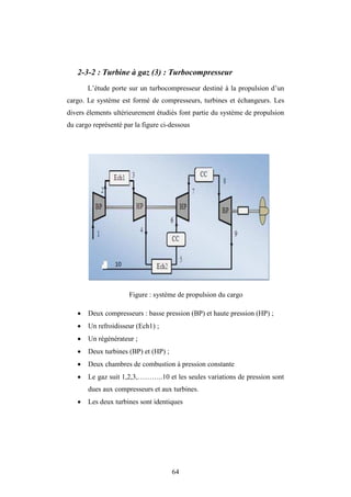 64
2-3-2 : Turbine à gaz (3) : Turbocompresseur
L’étude porte sur un turbocompresseur destiné à la propulsion d’un
cargo. Le système est formé de compresseurs, turbines et échangeurs. Les
divers élements ultérieurement étudiés font partie du système de propulsion
du cargo représenté par la figure ci-dessous
Figure : système de propulsion du cargo
 Deux compresseurs : basse pression (BP) et haute pression (HP) ;
 Un refroidisseur (Ech1) ;
 Un régénérateur ;
 Deux turbines (BP) et (HP) ;
 Deux chambres de combustion à pression constante
 Le gaz suit 1,2,3,………..10 et les seules variations de pression sont
dues aux compresseurs et aux turbines.
 Les deux turbines sont identiques
 