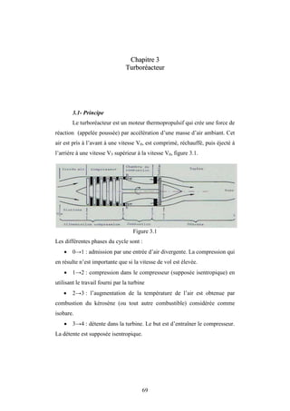 69
C
Ch
ha
ap
pi
it
tr
re
e 3
3
T
Tu
ur
rb
bo
or
ré
éa
ac
ct
te
eu
ur
r
3.1- Principe
Le turboréacteur est un moteur thermopropulsif qui crée une force de
réaction (appelée poussée) par accélération d’une masse d’air ambiant. Cet
air est pris à l’avant à une vitesse V0, est comprimé, réchauffé, puis éjecté à
l’arrière à une vitesse V5 supérieur à la vitesse V0, figure 3.1.
Figure 3.1
Les différentes phases du cycle sont :
 0→1 : admission par une entrée d’air divergente. La compression qui
en résulte n’est importante que si la vitesse de vol est élevée.
 1→2 : compression dans le compresseur (supposée isentropique) en
utilisant le travail fourni par la turbine
 2→3 : l’augmentation de la température de l’air est obtenue par
combustion du kérosène (ou tout autre combustible) considérée comme
isobare.
 3→4 : détente dans la turbine. Le but est d’entraîner le compresseur.
La détente est supposée isentropique.
Chapitre 3
 