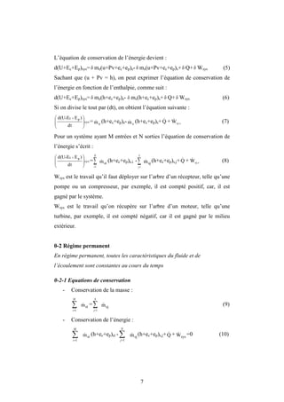 7
L’équation de conservation de l’énergie devient :
d(U+Ec+Ep)sys= δ me(u+Pv+ec+ep)e- δ ms(u+Pv+ec+ep)s+δ Q+δ Wsys (5)
Sachant que (u + Pv = h), on peut exprimer l’équation de conservation de
l’énergie en fonction de l’enthalpie, comme suit :
d(U+Ec+Ep)sys= δ me(h+ec+ep)e- ms(h+ec+ep)s+ δ Q+δ Wsys (6)
Si on divise le tout par (dt), on obtient l’équation suivante :
sys
p
c
dt
)
E
E
d(U







 

= e
m
 (h+ec+ep)e- s
m
 (h+ec+ep)s+Q
 + sy s
W
 (7)
Pour un système ayant M entrées et N sorties l’équation de conservation de
l’énergie s’écrit :
sys
p
c
dt
)
E
E
d(U







 

=

M
i 1
ei
m
 (h+ec+ep)e,i -

N
j 1
sj
m
 (h+ec+ep)s,j+Q
 + sy s
W
 (8)
Wsys est le travail qu’il faut déployer sur l’arbre d’un récepteur, telle qu’une
pompe ou un compresseur, par exemple, il est compté positif, car, il est
gagné par le système.
Wsys est le travail qu’on récupère sur l’arbre d’un moteur, telle qu’une
turbine, par exemple, il est compté négatif, car il est gagné par le milieu
extérieur.
0-2 Régime permanent
En régime permanent, toutes les caractéristiques du fluide et de
l’écoulement sont constantes au cours du temps
0-2-1 Equations de conservation
- Conservation de la masse :


M
i 1
ei
m
 =

N
j 1
sj
m
 (9)
- Conservation de l’énergie :


M
i 1
ei
m
 (h+ec+ep)ei -

N
j 1
sj
m
 (h+ec+ep)s,j+Q
 + sys
W
 =0 (10)
δ
 
