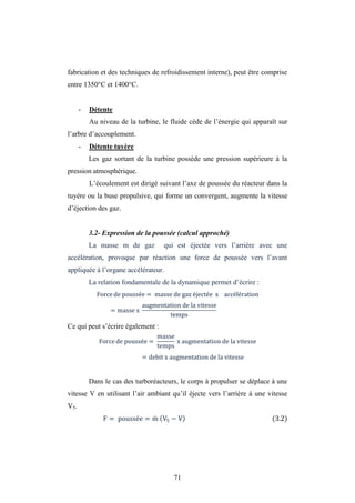 71
fabrication et des techniques de refroidissement interne), peut être comprise
entre 1350°C et 1400°C.
- Détente
Au niveau de la turbine, le fluide cède de l’énergie qui apparaît sur
l’arbre d’accouplement.
- Détente tuyère
Les gaz sortant de la turbine possède une pression supérieure à la
pression atmosphérique.
L’écoulement est dirigé suivant l’axe de poussée du réacteur dans la
tuyère ou la buse propulsive, qui forme un convergent, augmente la vitesse
d’éjection des gaz.
3.2- Expression de la poussée (calcul approché)
La masse m de gaz qui est éjectée vers l’arrière avec une
accélération, provoque par réaction une force de poussée vers l’avant
appliquée à l’organe accélérateur.
La relation fondamentale de la dynamique permet d’écrire :
Force de poussée = masse de gaz éjectée x accélération
= masse x
augmentation de la vitesse
temps
Ce qui peut s’écrire également :
Force de poussée =
masse
temps
x augmentation de la vitesse
= debit x augmentation de la vitesse
Dans le cas des turboréacteurs, le corps à propulser se déplace à une
vitesse V en utilisant l’air ambiant qu’il éjecte vers l’arrière à une vitesse
V5.
F = poussée = m V5 − V (3.2)
 
