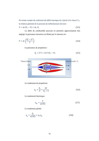 72
En tenant compte du carburant (de débit massique mc) éjecté à la vitesse V5,
la relation générale de la poussée de turboréacteurs devient :
F = m V5 − V + mc V5 (3.3)
Le débit de combustible pouvant en première approximation être
négligé, la puissance transmise au fluide par le réacteur est :
= m
V5
2
− V2
2
(3.4)
La puissance de propulsion :
= F V = m V V5 − V (3.5)
Le rendement de propulsion:
η = =
2
V5 − V
(3.6)
Le rendement thermique:
ηth
=
m PCI
(3.7)
Le rendement global
ηg
=
m PCI
= η ηth
(3.8)
 