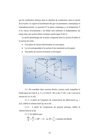 74
gaz de combustion obtenus dans la chambre de combustion situé en amont
de la tuyère. Le régime d’écoulement des gaz est permanent, isentropique et
monodimensionnel. La pression P, la masse volumique , la température T
et la vitesse d’écoulement c du fluide sont uniforme et indépendantes du
temps dans une section droite circulaire quelconque d’aire A.
Le profil géométrique de la tuyère comprend entre la section d’entrée et
la section de sortie :
 Une partie de section décroissante ou convergent,
 Le col correspondant à la section d’aire minimale ou divergent,
 Une partie de section croissante ou divergent.
2.1- On considère deux sections droites voisines entre lesquelles le
fluide passe de l’état P, , T, c à l’état P+ dP, +d, T+dT, c+dc, l’aire de la
section de A à A+dA.
2.1.1- A partir de l’équation de conservation du débit-masse qm =
cA, établir la relation liant d, dc et dA.
2.1.2- A partir de l’expression du premier principe, établir la
relation liant dc et d.
2.1.3- En déduire que :
dA
A
=
dc
c
= M2
− 1 ou M =
c
a
( nombre de Mach)
 