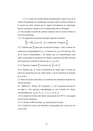 75
2.1.4- A partir du résultat obtenu précédemment et dans le cas où la
vitesse d’écoulement est continument croissante entre la section d’entrée et
la section de sortie, montrer que le régime d’écoulement est subsonique
dans le convergent, sonique au col et supersonique dans le divergent.
2.2- On considère la partie du système comprise entre la section d’entrée et
la section quelconque.
2.2.1- Par application du premier principe expliciter la relation :
qm
A
= f P0,, ρ0,
et τ où τ représente le rapport
P
P0
2.2.2- Montrer que
qm
A
passe par un maximum lorsque  varie et donner les
expressions correspondantes à τmax en fonction de , 0 et P0 ainsi que celle
de la vitesse correspondante c. En déduire que ces caractéristiques sont
celles existant dans la section du col. Donner l’expression du débit maximal
de la tuyère qui en résulte en fonction de Ac, , 0 et P0
2.2.3- Exprimer le rapport
�1
�
en fonction de
1
et de
1
.
2.2.4- Montrer que la vitesse d’écoulement du fluide dans la section de
sortie est caractérisée par une valeur limite cL qu’on exprimera en fonction
de a0 et de .
2.3- Pour une tuyère particulière, les conditions de combustion imposent les
valeurs suivantes :
T0= 3000 K, P0= 50 bars, M= 50 g/mole ;  =1,25. La pression de sortie P1
est égale à 1 bar (pression atmosphérique au sol). Calculer les valeurs
correspondantes de : qm/AC, Pc, Tc, cc, T1, c1, A1/AC, cL.
2.4- le moteur de la fusée doit fournir une poussée de 8 106
N ; il est équipé
de huit tuyères identiques.
2.4.1- Calculer le débit massique qm nécessaire par la tuyère.
2.4.2- Calculer les aires et les diamètres correspondants des sections au col
et à la sortie
 