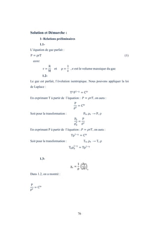 76
Solution et Démarche :
1- Relations préliminaires
1.1-
L’équation de gaz parfait :
P = ρrT (1)
r =
R
M
et ρ =
1
v
, v est le volume massique du gaz
1.2-
Le gaz est parfait, l’évolution isentropique. Nous pouvons appliquer la loi
de Laplace :
T P1−
= Cte
En exprimant T à partir de l’équation : = � �, on aura :
P
ρ
= Cte
Soit pour la transformation : P0, 0 → P, 
P0
ρ0
=
P
ρ
En exprimant P à partir de l’équation : = � �, on aura :
Tρ1−
= Cte
Soit pour la transformation : T0, 0 → T, 
T0ρ0
1−
= Tρ1−
1.3-
χs =
1
ρ
∂ρ
∂P s
Dans 1.2, on a montré :
P
ρ
= Cte
 