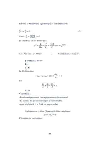 77
Ecrivons la différentielle logarithmique de cette expression :
dP
P
−
dρ
ρ
= 0 (2)
Alors :
1
P
=
1
ρ
∂ρ
∂P s
= χs
La célérité du son est donnée par :
2
=
1
ρχs
=
P
ρ
=
ρrT
ρ
⇒ = rT
AN : Pour l’air : a = 347 m/s , Pour l’hélium a= 1020 m/s
2-Etude de la tuyère
2.1-
2.1.1-
Le débit massique
qm = ρ c A = cte ⇒
dqm
qm
= 0
Soit
dρ
ρ
+
dc
c
+
dA
A
= 0
2.1.2-
* hypothèses :
- Ecoulement permanent, isentropique et monodimensionnel.
- La tuyère a des parois adiabatiques et indéformables
- c0 est négligeable et le fluide est un gaz parfait
Appliquons, au système l’équation du bilan énergétique :
dh + dec = 0
L’évolution est isentropique :
 