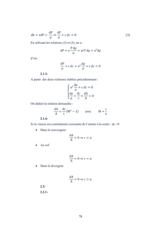 78
dh = vdP =
dP
ρ
⇒
dP
ρ
+ c = 0 (3)
En utilisant les relations (2) et (3), on a :
dP =
P dρ
ρ
= rT dρ = a2
dρ
d’où :
dP
ρ
+ c = a2
dρ
ρ
+ c = 0
2.1.3-
A partir des deux relations établies précédemment :
a2
dρ
ρ
+ c = 0
dρ
ρ
+
dc
c
+
dA
A
= 0
On déduit la relation demandée :
dA
A
=
dc
c
M2
− 1 avec M =
c
a
2.1.4-
Si la vitesse est continûment croissante de l’entrée à la sortie : dc >0
 Dans le convergent:
dA
A
< 0 ⇒ <
 Au col
dA
A
= 0 ⇒ =
 Dans le divergent
dA
A
> 0 ⇒ >
2.2-
2.2.1-
 