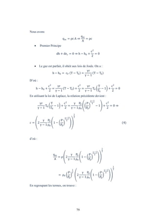 79
Nous avons
qm = ρc A ⇒
qm
A
= ρc
 Premier Principe
dh + dec = 0 ⇒ h − h0 +
c2
2
= 0
 Le gaz est parfait, il obéit aux lois de Joule. On a :
h − h0 = cP T − T0 =
r
− 1
T − T0
D’où :
h − h0 +
c2
2
=
r
− 1
T − T0 +
c2
2
=
r
− 1
T0
T
T0
− 1 +
c2
2
= 0
En utilisant la loi de Laplace, la relation précédente devient :
r
− 1
T0
T
T0
− 1 +
c2
2
=
− 1
P0
ρ0
P
P0
−1
− 1 +
c2
2
= 0 ⇒
= 2
− 1
P0
ρ0
1 −
P
P0
−1
1
2
(4)
d’où :
qm
A
= ρ 2
− 1
P0
ρ0
1 −
P
P0
−1
1
2
= ρ0
P
P0
1
2
− 1
P0
ρ0
1 −
P
P0
−1
1
2
En regroupant les termes, on trouve :
 