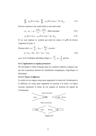 8


N
j 1
sj
m
 (h+ec+ep)s,j - 

M
i 1
ei
m
 (h+ec+ep)e,i = + sys
W
 (11)
Pour les systèmes à une seule entrée et une seule sortie
e
m
 = s
m
 = m
 =
e
e
e
v
V
A
=
s
s
v
s
V
A
: débit massique (12)
s
m
 (h+ec+ep )s - e
m
 (h+ec+ep)e = Q
 + sys
W
 (13)
Si on veut analyser le système par unité de masse, il suffit de diviser
l’équation (13) par m

On pose alors : q =
m
Q


, wsys =
m
Wsys


, on aura :
q + wsys = (hs – he) +  ec +  ep (14)
avec h est l’enthalpie spécifique (J/kg), ec =
2
V 2
, ep = 
Z
z0
g(z) dz
0-2-2 Applications en régime permanent
On développe le bilan d’énergie pour les systèmes unitaires (organes) qui
par leur association forment les installations énergétiques, frigorifiques et
thermiques.
0-2-2-1 Tuyère et diffuseur
La tuyère est un organe conçu pour augmenter la vitesse de l’écoulement et
le diffuseur est conçu pour augmenter la pression à la sortie. La Figure
suivante représente la forme de ces organes en fonction du régime de
l’écoulement.
Figure 0-3
Q

tuyère diffuseur
diffuseur
tuyère
Régime subsonique
Régime supersonique
 