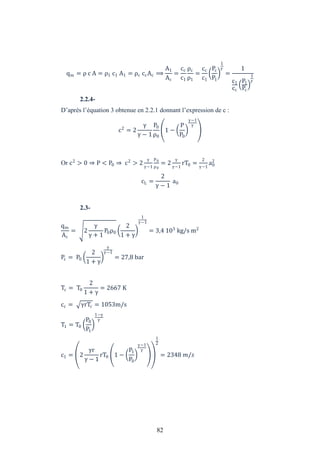 82
qm = ρ c A = ρ1 c1 A1 = ρc ccAc ⟹
A1
Ac
=
cc
c1
ρc
ρ1
=
cc
c1
Pc
P1
1
=
1
c1
cc
P1
Pc
1
2.2.4-
D’après l’équation 3 obtenue en 2.2.1 donnant l’expression de c :
c2
= 2
− 1
P0
ρ0
1 −
P
P0
−1
Or c2
> 0 ⇒ P < P0 ⇒ c2
> 2
−1
P0
ρ0
= 2
−1
rT0 =
2
−1
a0
2
cL =
2
− 1
a0
2.3-
qm
Ac
= 2
+ 1
P0ρ0
2
1 +
1
−1
= 3,4 103
kg/s m2
Pc = P0
2
1 +
−1
= 27,8 bar
Tc = T0
2
1 +
= 2667 K
cc = rTc = 1053m/s
T1 = T0
P0
P1
1−
c1 = 2
r
− 1
rT0 1 −
P1
P0
−1
1
2
= 2348 /
 