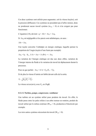 9
Ces deux systèmes sont utilisés pour augmenter, soit la vitesse (tuyère), soit
la pression (diffuseur). Ces systèmes ne possèdent pas d’arbre moteur, donc
ne produisent aucun travail système (wsys = 0) et n’en exigent pas pour
fonctionner.
L’équation (14), devient : q =  h +  ec +  ep
Si  ep est négligeable et les parois sont adiabatiques, on aura :
 h =  ec
Une tuyère convertie l’enthalpie en énergie cinétique, laquelle permet la
propulsion de l’engin (tuyère d’une fusée par exemple)
 ec = he – hs ,  h =  u +  (Pv) = -  ec
La variation de l’énergie cinétique est due aux deux effets, variation de
l’énergie interne du fluide et la variation du travail de déplacement durant le
processus.
Pour un gaz parfait :  ec =  h = Cp (Te – Ts),
Si de plus la vitesse d’entrée est faible devant celle de la sortie
V = )
T
(T
2c s
e
p 
La vitesse est en (m/s), avec Cp en J/kgK
0-2-2-2 Turbine, pompe, compresseur, ventilateur
Une turbine est un système utilisé pour produire du travail. En effet, le
fluide passe entre les pales reliées à un arbre moteur en rotation, produit du
travail utilisé par le milieu extérieur (Wsys < 0), production d’électricité par
exemple.
Les trois autres systèmes nécessitent du travail (Wsys > 0).
 
