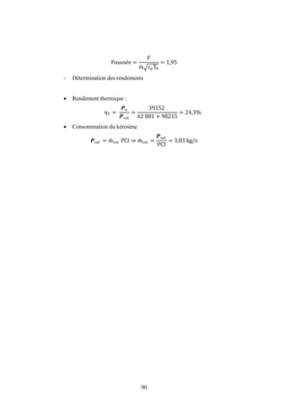 90
Poussée =
F
m cpT0
= 1,95
- Détermination des rendements
 Rendement thermique :
ηT =
�u
�cot
=
39152
62 881 + 98215
= 24,3%
 Consommation du kérosène
�cot = mcot PCI ⇒ mcot =
�cot
PCI
= 3,83 kg/s
 